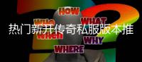热门新开传奇私服版本推荐，玩家必试！ 