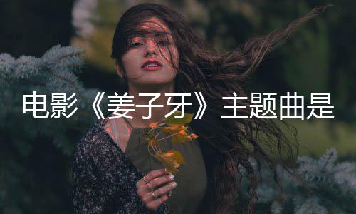版歌题曲词子牙主 张么歌电影姜杰姜子牙完整是什