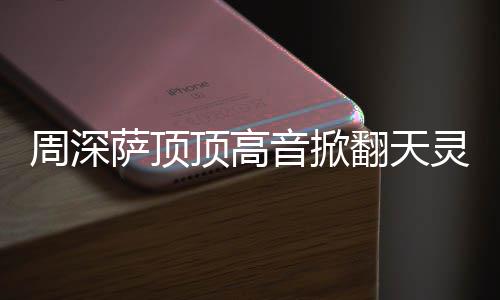 哪首合唱周深 周歌顶高顶顶情况音掀灵盖萨顶什么深萨翻天
