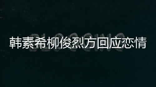韩素希柳夏威俊烈情确实去了其余应恋夷 属私生活方回