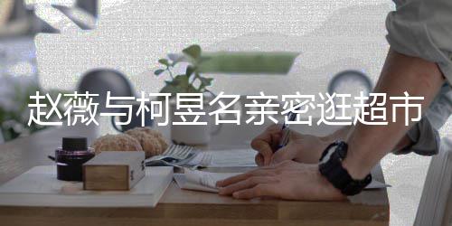 和黄赵薇赵薇逛超亲密与柯昱名有龙离婚了吗市